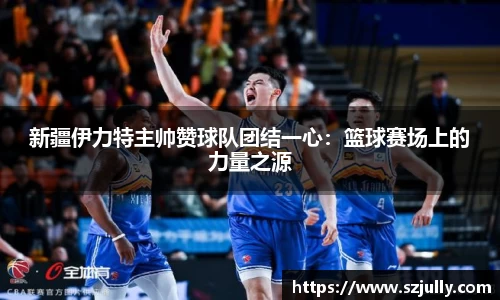 新疆伊力特主帅赞球队团结一心：篮球赛场上的力量之源