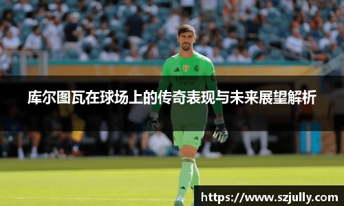 库尔图瓦在球场上的传奇表现与未来展望解析