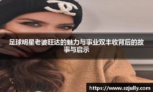 足球明星老婆旺达的魅力与事业双丰收背后的故事与启示